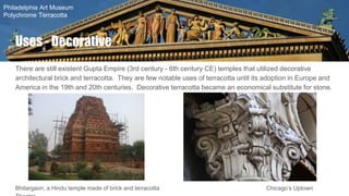 There are still existent Gupta Empire (3rd century - 6th century CE) temples that utilized decorative
architectural brick and terracotta. They are few notable uses of terracotta until its adoption in Europe and
America in the 19th and 20th centuries. Decorative terracotta became an economical substitute for stone.
Bhitargaon, a Hindu temple made of brick and terracotta Chicago’s Uptown
Uses - Decorative
Philadelphia Art Museum
Polychrome Terracotta
 