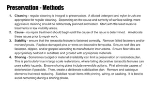1. Cleaning - regular cleaning is integral to preservation. A diluted detergent and nylon brush are
appropriate for regular cleaning. Depending on the cause and severity of surface soiling, more
aggressive cleaning should be deliberately planned and tested. Start with the least invasive
treatments in low visibility areas.
2. Cause - no repair treatment should begin until the cause of the issue is determined. Ameliorate
these issues prior to repair work.
3. Stability - ensure that the terracotta feature is fastened correctly. Remove failed fasteners and/or
mortars/grouts. Replace damaged pins or wires on decorative terracotta. Ensure roof tiles are
fastened, clipped, and/or gooped according to manufacturer instructions. Ensure floor tiles are
appropriately bedded in substrate and grouted with appropriate materials.
4. Shoring - Sometimes budget or material availability can limit a preservation or restoration plan.
This is particularly true in large scale restorations, where failing decorative terracotta features can
pose safety hazards. Ensure shoring plans include reversible actions. First eliminate causes of
deterioration if possible. Then, create a deliberate stabilization plan. Remove and catalogue
elements that need replacing. Stabilize repair items with pinning, wiring, or caulking. It is best to
avoid cementing during a shoring phase.
Preservation - Methods
 