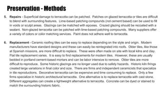 Preservation - Methods
5. Repairs - Superficial damage to terracotta can be patched. Patches on glazed terracotta or tiles are difficult
to blend with surrounding features. Lime-based patching compounds (not cement based) can be used to fill
in voids or sculpt areas. Glazings can be matched with epoxies. Crazed glazing should be recoated with a
sealant. Non-glazed terracotta can be patched with lime-based patching compounds. Many suppliers offer
a variety of colors or color matching services. Paint does not adhere well to terracotta.
6. Replacement - Ceramic roofing tiles can be easy to replace depending on the style and origin. Modern
manufacturers have standard designs and these can easily be reintegrated into roofs. Older tiles, like those
at Spanish missions, are more difficult to replace. These were often made on site with local kilns and clay.
Flat tile replacement varies. It is easy to find replacements for modern tiles. However, these are usually
bedded in portland cement-based mortars and can be labor intensive to remove. Older tiles are more
difficult to reproduce. Some historic glazings are no longer used due to safety hazards. Historic kiln firings
created large variations in final color and size. There are firms and independent ceramicists that specialize
in tile reproductions. Decorative terracotta can be expensive and time consuming to replace. Only a few
firms specialize in historic architectural terracotta. One alternative is to replace terracotta with cast stone.
Different aggregates can create a lightweight alternative to terracotta. Concrete can be dyed or stained to
match the surrounding historic fabric.
 