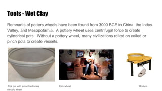 Tools - Wet Clay
Remnants of potters wheels have been found from 3000 BCE in China, the Indus
Valley, and Mesopotamia. A pottery wheel uses centrifugal force to create
cylindrical pots. Without a pottery wheel, many civilizations relied on coiled or
pinch pots to create vessels.
Coil pot with smoothed sides Kick wheel Modern
electric wheel
 