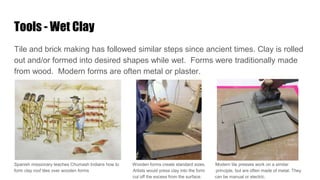 Tools - Wet Clay
Tile and brick making has followed similar steps since ancient times. Clay is rolled
out and/or formed into desired shapes while wet. Forms were traditionally made
from wood. Modern forms are often metal or plaster.
Spanish missionary teaches Chumash Indians how to Wooden forms create standard sizes. Modern tile presses work on a similar
form clay roof tiles over wooden forms Artists would press clay into the form principle, but are often made of metal. They
cut off the excess from the surface. can be manual or electric.
 