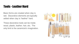 Tools - Leather Hard
Basic forms are created when clay is
wet. Decorative elements are typically
added when clay is “leather” hard.
These decorative tools can be metal,
wood, plastic, leather, hair, etc. The
only limit is the ceramicist’s imagination.
 