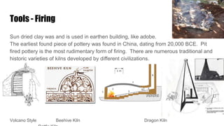 Tools - Firing
Sun dried clay was and is used in earthen building, like adobe.
The earliest found piece of pottery was found in China, dating from 20,000 BCE. Pit
fired pottery is the most rudimentary form of firing. There are numerous traditional and
historic varieties of kilns developed by different civilizations.
Volcano Style Beehive Kiln Dragon Kiln
 