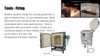 Tools - Firing
Modern ceramic firings are usually performed in
gas or electric kilns. In non-industrial use, these
kilns tend to be cylindrical with an opening top or
rectangular with a side-opening door. Heat is
measured with pyrometric cones. Cones are
numbered based on their melting point. Once a
cone melts in the kiln, that
temperature has been reached.
Gas kiln
 