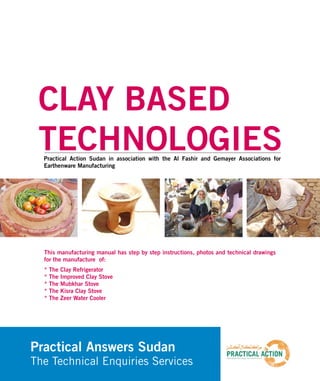 C L AY B A S E D
TECHNOLOGIES
CLAY BASED
TECHNOLOGIESPractical Action Sudan in association with the Al Fashir and Gemayer Associations for
Earthenware Manufacturing
Practical Answers Sudan
The Technical Enquiries Services
This manufacturing manual has step by step instructions, photos and technical drawings
for the manufacture of:
* The Clay Refrigerator
* The Improved Clay Stove
* The Mubkhar Stove
* The Kisra Clay Stove
* The Zeer Water Cooler
 