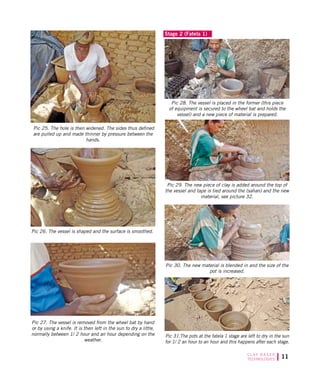 11C L AY B A S E D
TECHNOLOGIES
Pic 25. The hole is then widened. The sides thus defined
are pulled up and made thinner by pressure between the
hands.
Pic 26. The vessel is shaped and the surface is smoothed.
Pic 27. The vessel is removed from the wheel bat by hand
or by using a knife. It is then left in the sun to dry a little,
normally between 1/ 2 hour and an hour depending on the
weather.
Stage 2 (Fatela 1)
Pic 31.The pots at the fatela 1 stage are left to dry in the sun
for 1/ 2 an hour to an hour and this happens after each stage.
Pic 28. The vessel is placed in the former (this piece
of equipment is secured to the wheel bat and holds the
vessel) and a new piece of material is prepared.
Pic 29. The new piece of clay is added around the top of
the vessel and tape is tied around the (sahan) and the new
material, see picture 32.
Pic 30. The new material is blended in and the size of the
pot is increased.
 