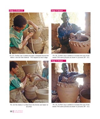 12 C L AY B A S E D
TECHNOLOGIES
Stage 3 (Fatela 2) Stage 4 Qufeeh
Pic 32. Further clay is added and tape is wrapped around the
fatela 1 and the new material. This happens at each stage.
Pic 33.The fatela 2 is lifted from the former and taken to
be dried.
Pic 34. Further clay is added to increase the size of the
vessel (The same process as shown in pictures 28 - 31).
Pic 35. Further clay is added to increase the size of the
vessel (The same process as shown in pictures 28 – 31).
Stage 5 Khitam
 