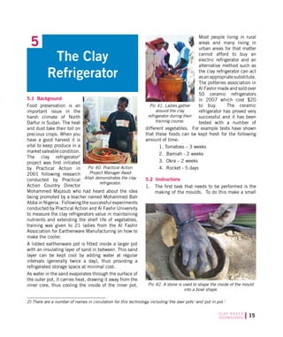 15C L AY B A S E D
TECHNOLOGIES
5.1 Background
Food preservation is an
important issue in the
harsh climate of North
Darfur in Sudan. The heat
and dust take their toll on
precious crops. When you
have a good harvest it is
vital to keep produce in a
market saleable condition.
The clay refrigerator2
project was first initiated
by Practical Action in
2001 following research
conducted by Practical
Action Country Director
Mohammed Majzoub who had heard about the idea
being promoted by a teacher named Mohammed Bah
Abba in Nigeria. Following the successful experiments
conducted by Practical Action and Al Fashir University
to measure the clay refrigerators value in maintaining
nutrients and extending the shelf life of vegetables,
training was given to 21 ladies from the Al Fashir
Association for Earthenware Manufacturing on how to
make the cooler.
A lidded earthenware pot is fitted inside a larger pot
with an insulating layer of sand in between. This sand
layer can be kept cool by adding water at regular
intervals (generally twice a day), thus providing a
refrigerated storage space at minimal cost.
As water in the sand evaporates through the surface of
the outer pot, it carries heat, drawing it away from the
inner core, thus cooling the inside of the inner pot.
Most people living in rural
areas and many living in
urban areas for that matter
cannot afford to buy an
electric refrigerator and an
alternative method such as
the clay refrigerator can act
as an appropriate substitute.
The potteries association in
Al Fashir made and sold over
50 ceramic refrigerators
in 2007 which cost $20
to buy. The ceramic
refrigerator has proved very
successful and it has been
tested with a number of
different vegetables. For example tests have shown
that these foods can be kept fresh for the following
amount of time:
1. Tomatoes – 3 weeks
2. Bamiah - 2 weeks
3. Okra – 2 weeks
4. Rocket - 5 days
5.2 Instructions
1.	 The first task that needs to be performed is the
making of the moulds. To do this make a small
5
The Clay
Refrigerator
Pic 40. Practical Action
Project Manager Awad
Allah demonstrates the clay
refrigerator.
Pic 41. Ladies gather
around the clay
refrigerator during their
training course.
2) There are a number of names in circulation for this technology including the zeer pots and pot in pot.
Pic 42. A stone is used to shape the inside of the mould
into a bowl shape.
 