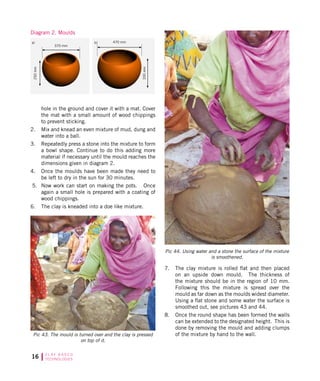 16 C L AY B A S E D
TECHNOLOGIES
hole in the ground and cover it with a mat. Cover
the mat with a small amount of wood chippings
to prevent sticking.
2.	 Mix and knead an even mixture of mud, dung and
water into a ball.
3.	 Repeatedly press a stone into the mixture to form
a bowl shape. Continue to do this adding more
material if necessary until the mould reaches the
dimensions given in diagram 2.
4.	 Once the moulds have been made they need to
be left to dry in the sun for 30 minutes.
5.	 Now work can start on making the pots. Once
again a small hole is prepared with a coating of
wood chippings.
6.	 The clay is kneaded into a doe like mixture.
Pic 43. The mould is turned over and the clay is pressed
on top of it.
7.	 The clay mixture is rolled flat and then placed
on an upside down mould. The thickness of
the mixture should be in the region of 10 mm.
Following this the mixture is spread over the
mould as far down as the moulds widest diameter.
Using a flat stone and some water the surface is
smoothed out, see pictures 43 and 44.
8.	 Once the round shape has been formed the walls
can be extended to the designated height. This is
done by removing the mould and adding clumps
of the mixture by hand to the wall.
Pic 44. Using water and a stone the surface of the mixture
is smoothened.
Diagram 2. Moulds
a)
370 mm
470 mm
330mm
250mm
b)
 
