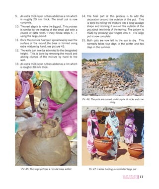 17C L AY B A S E D
TECHNOLOGIES
14.	 The final part of this process is to add the
decoration around the outside of the pot. This
is done by rolling the mixture into a long sausage
shape and sticking it around the outside of the
pot about two thirds of the way up. The pattern is
made by pressing your fingers into it. The large
pot is now complete.
15.	 Both pots are now left in the sun to dry. This
normally takes four days in the winter and two
days in the summer.
Pic 45. The large pot has a circular base added. Pic 47. Ladies holding a completed large pot.
Pic 46. The pots are burned under a pile of rocks and cow
dung.
9.	 An extra thick layer is then added as a rim which
is roughly 20 mm thick. The small pot is now
complete.
10.	 The next step is to make the big pot. This process
is similar to the making of the small pot with a
couple of extra steps. Firstly follow steps 5 - 7
using the large mould.
11.	 Once the mixture has been spread evenly over the
surface of the mould the base is formed using
extra mixture by hand, see picture 45.
12.	 The walls can now be extended to the designated
height. This is done by removing the mould and
adding clumps of the mixture by hand to the
wall.
13.	 An extra thick layer is then added as a rim which
is roughly 30 mm thick.
 