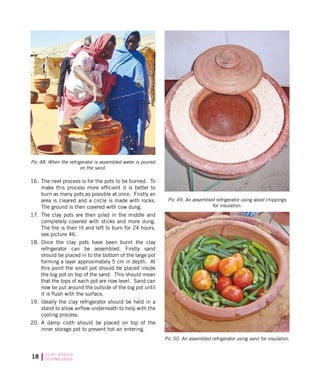 18 C L AY B A S E D
TECHNOLOGIES
Pic 48. When the refrigerator is assembled water is poured
on the sand.
Pic 49. An assembled refrigerator using wood chippings
for insulation.
Pic 50. An assembled refrigerator using sand for insulation.
16.	 The next process is for the pots to be burned. To
make this process more efficient it is better to
burn as many pots as possible at once. Firstly an
area is cleared and a circle is made with rocks.
The ground is then covered with cow dung.
17.	 The clay pots are then piled in the middle and
completely covered with sticks and more dung.
The fire is then lit and left to burn for 24 hours,
see picture 46.
18.	 Once the clay pots have been burnt the clay
refrigerator can be assembled. Firstly sand
should be placed in to the bottom of the large pot
forming a layer approximately 5 cm in depth. At
this point the small pot should be placed inside
the big pot on top of the sand. This should mean
that the tops of each pot are now level. Sand can
now be put around the outside of the big pot until
it is flush with the surface.
19.	 Ideally the clay refrigerator should be held in a
stand to allow airflow underneath to help with the
cooling process.
20.	 A damp cloth should be placed on top of the
inner storage pot to prevent hot air entering.
 