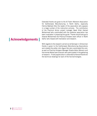 C L AY B A S E D
TECHNOLOGIES
Extended thanks are given to the Al Fashir Womens Association
for Earthenware Manufacturing in North Darfur, especially
Fatima Bakheet Diko the leader of the association who appears
in a large number of the instruction pictures. The contribution
of the Practical Action project manager Awad Allah Hamed
Mohammed who coordinated with the potteries association has
been invaluable in preparing this guide. Thanks should also go to
Howida Mohammed the Practical Answers team officer in North
Darfur who helped with translation and research.
With regards to the research carried out at Gemayer in Omdurman
thanks is given to the Earthenware Manufacturing Associations
and notably the potter John Aguer But who coordinated the visit,
as well as Practical Answers Manager Shadia Abdul Moneim and
the trainee Walaa Isam Elboushi who participated in the gathering
of research. Finally appreciation is extended to Kemal Khalifa for
the technical drawings for each of the five technologies.
Acknowledgements
 