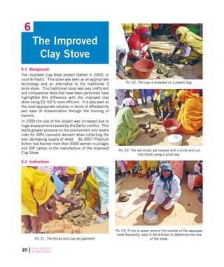 20 C L AY B A S E D
TECHNOLOGIES
6.1 Background
The improved clay stove project started in 2000, in
rural Al Fashir. This stove was seen as an appropriate
technology and an alternative to the traditional 3
brick stove. This traditional stove was very inefficient
and comparative tests that have been performed have
highlighted this difference with the improved clay
stove being 55-60 % more efficient. It is also seen as
the most appropriate solution in terms of affordability
and ease of dissemination through the training of
trainers.
In 2003 the size of the project was increased due to
huge displacement caused by the Darfur conflict. This
led to greater pressure on the environment and severe
risks for IDPs (normally women) when collecting the
ever decreasing supply of wood. By 2007 Practical
Action had trained more than 3000 women in villages
and IDP camps in the manufacture of the Improved
Clay Stove.
6.2 Instructions
The Improved
Clay Stove
6
Pic 51. The bricks and clay are gathered.
Pic 52. The clay is kneaded on a plastic bag.
Pic 53. The red bricks are marked with a knife and cut
into thirds using a small axe.
Pic 54. A line is drawn around the outside of the saucepan
most frequently used in the kitchen to determine the size
of the stove.
 