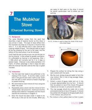 23C L AY B A S E D
TECHNOLOGIES
7.1 Background
The name Mubkhar comes from the word that
describes a type of essence burner as this stove is
very similar in style. This type of stove differs from
the improved clay stove as it requires a mould to help
form it. It is very efficient and it uses charcoal for
cooking instead of wood. The charcoal rests on a grill
at the top allowing for the ash to fall down into the
bottom of the stove where it can be removed.
It will heat the pan quickly as you can put the pan on
the fire directly. It also allows for greater ventilation.
It is affordable as charcoal is not expensive, 4lbs =
1 SDG which will normally last for 2 or 3 days or
several meals. Charcoal is also widely available in Al
Fashir. A further advantage is that it stays hot even
after the charcoal has been used as the clay is a great
insulator.
7.2 Instructions
1.	 The first task that needs to be performed is the
making of the mould. To do this make a small
hole in the ground and cover it with a mat. Cover
the mat with a small amount of wood chippings
to prevent sticking.
2.	 Mix and knead an even mixture of mud, dung and
water into a ball
3.	 Repeatedly press a stone into the mixture to form
a bowl shape, see picture 61. Continue to do this
adding more material if necessary until the mould
reaches the dimensions in Diagram 3.
4.	 Once the mould has been made it needs to be
left to dry in the sun for 30 minutes. When you
The Mubkhar
Stove
(Charcoal Burning Stove)
7
are ready to start work on the stove it should
be placed upside-down next to where you are
working.
Diagram 3.
Mould
Pic 61. A stone is used to shape the inside of the mould
into a bowl shape.
5	 Prepare the surface for rolling the clay using a
sack covered with fine sand.
6.	 Mix the mud, donkey dung and water to form the
clay mixture. Roll it into a long sausage shape,
see picture 62.
7.	 Collect a piece of gauze metal and cut it into
a square approximately 5cm by 5cm. It should
then be placed on top of the mould (The gauze
material can be seen in pictures 63 and 65).
8.	 The clay sausage should be made into a circle
and placed directly on top of the gauze. It should
be pushed onto the gauze so the gauze gets stuck
in the mixture, see picture 63.
9. The mixture is then patted down so that it covers
200 mm
130mm
c)
 