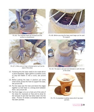 25C L AY B A S E D
TECHNOLOGIES
12.	 Following this the base needs to be made which
is done separately. Again gather a suitable clump
of clay and flatten it into a circle, see picture
67.
13.	 Before putting the base in position put some
small sticks across the hole to support the base,
see picture 68.
14.	 Put the base over the hole and blend the edges
together so that there is a strong bond between
them, see picture 69.
15. The final stage is to cut a hole out of the side of
the stove for improved air flow and to allow for
the removal of ash that has fallen down into the
base. Picture 70 shows a completed stove that
has been painted.
Pic 67. A flat circle of clay is formed which will be the
base of the stove.
Pic 68. Before securing the base small twigs can be used
for support.
Pic 70. A completed mubkhar stove which has been
painted.
Pic 69. The base is secured and blended in with the rest
of the stove.
Pic 66. The chamber walls are finished and the
surface is smoothened.
 