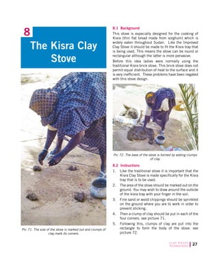 27C L AY B A S E D
TECHNOLOGIES
8.1 Background
This stove is especially designed for the cooking of
Kisra (thin flat bread made from sorghum) which is
widely eaten throughout Sudan. Like the Improved
Clay Stove it should be made to fit the Kisra tray that
is being used. This means the stove can be round or
rectangular although the latter is more pervasive.
Before this idea ladies were normally using the
traditional Kisra brick stove. This brick stove does not
permit equal distribution of heat to the surface and it
is very inefficient. These problems have been negated
with this stove design.
The Kisra Clay
Stove
8
Pic 71. The size of the stove is marked out and clumps of
clay mark its corners.
Pic 72. The base of the stove is formed by adding clumps
of clay.
8.2 Instructions
1.	 Like the traditional stove it is important that the
Kisra Clay Stove is made specifically for the Kisra
tray that is to be used.
2.	 The area of the stove should be marked out on the
ground. You may wish to draw around the outside
of the kisra tray with your finger in the soil.
3.	 Fine sand or wood chippings should be sprinkled
on the ground where you are to work in order to
prevent sticking.
4.	 Then a clump of clay should be put in each of the
four corners. see picture 71.
5.	 Following this, clumps of clay are put into the
rectangle to form the body of the stove. see
picture 72.
 