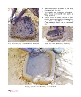 28 C L AY B A S E D
TECHNOLOGIES
Pic 75. A completed Kisra Stove that is ready to be dried.
Pic 74. The surface of the stove is smoothened.Pic 73. The exhaust hole is cut out of the end of the stove.
6.	 The clumps of mud are patted so that a flat
rectangular base is formed.
7.	 The next stage is to build up the walls leaving a
gap in the wall at either end; this is to allow for
airing. see picture 73.
8.	 Now the body of the stove is complete all that is
required is to smooth the surface using something
rigid. The stove should be left to dry naturally,
it does not require burning, see pictures 74 and
75.
 
