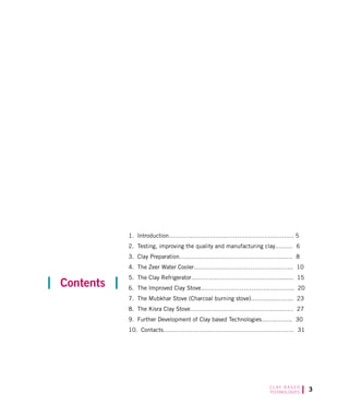 C L AY B A S E D
TECHNOLOGIES
1. Introduction………………………………………………………. 5
2. Testing, improving the quality and manufacturing clay……… 6
3. Clay Preparation…………………………………………….…… 8
4. The Zeer Water Cooler……………………………………..……. 10
5. The Clay Refrigerator………………………………………........ 15
6. The Improved Clay Stove………………………………………... 20
7. The Mubkhar Stove (Charcoal burning stove)………..……….. 23
8. The Kisra Clay Stove………………….…………………….…… 27
9. Further Development of Clay based Technologies……..…….. 30
10. Contacts…………………………………………………………. 31
Contents
 