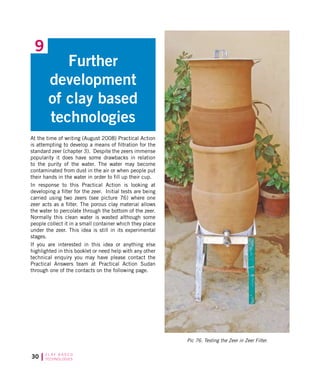 30 C L AY B A S E D
TECHNOLOGIES
Further
development
of clay based
technologies
9
At the time of writing (August 2008) Practical Action
is attempting to develop a means of filtration for the
standard zeer (chapter 3). Despite the zeers immense
popularity it does have some drawbacks in relation
to the purity of the water. The water may become
contaminated from dust in the air or when people put
their hands in the water in order to fill up their cup.
In response to this Practical Action is looking at
developing a filter for the zeer. Initial tests are being
carried using two zeers (see picture 76) where one
zeer acts as a filter. The porous clay material allows
the water to percolate through the bottom of the zeer.
Normally this clean water is wasted although some
people collect it in a small container which they place
under the zeer. This idea is still in its experimental
stages.
If you are interested in this idea or anything else
highlighted in this booklet or need help with any other
technical enquiry you may have please contact the
Practical Answers team at Practical Action Sudan
through one of the contacts on the following page.
Pic 76. Testing the Zeer in Zeer Filter.
 