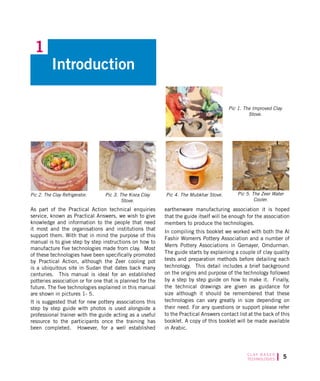 C L AY B A S E D
TECHNOLOGIES
As part of the Practical Action technical enquiries
service, known as Practical Answers, we wish to give
knowledge and information to the people that need
it most and the organisations and institutions that
support them. With that in mind the purpose of this
manual is to give step by step instructions on how to
manufacture five technologies made from clay. Most
of these technologies have been specifically promoted
by Practical Action, although the Zeer cooling pot
is a ubiquitous site in Sudan that dates back many
centuries. This manual is ideal for an established
potteries association or for one that is planned for the
future. The five technologies explained in this manual
are shown in pictures 1- 5.
It is suggested that for new pottery associations this
step by step guide with photos is used alongside a
professional trainer with the guide acting as a useful
resource to the participants once the training has
been completed. However, for a well established
earthenware manufacturing association it is hoped
that the guide itself will be enough for the association
members to produce the technologies.
In compiling this booklet we worked with both the Al
Fashir Womens Pottery Association and a number of
Mens Pottery Associations in Gemayer, Omdurman.
The guide starts by explaining a couple of clay quality
tests and preparation methods before detailing each
technology. This detail includes a brief background
on the origins and purpose of the technology followed
by a step by step guide on how to make it. Finally,
the technical drawings are given as guidance for
size although it should be remembered that these
technologies can vary greatly in size depending on
their need. For any questions or support please refer
to the Practical Answers contact list at the back of this
booklet. A copy of this booklet will be made available
in Arabic.
Pic 4. The Mubkhar Stove.Pic 3. The Kisra Clay
Stove.
Pic 2. The Clay Refrigerator.
Pic 1. The Improved Clay
Stove.
Pic 5. The Zeer Water
Cooler.
Introduction
1
 