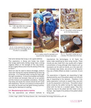 C L AY B A S E D
TECHNOLOGIES
that some believe that dung is not a good additive,
Our experience in Kenya and Sudan has shown
that dungs (particularly donkey dung) have a strong
negative effect on the strength of the clay bodies.
Dung is highly fibrous and limits the ability of the clay
to bond. 1
Sand can also be used to reduce shrinkage, produce
more even drying and improve workability by reducing
stickiness. It is important when mixing the clay to get
the right consistency. It should be kneaded and beaten
until all stones are removed, there are no air pockets
and the mixture is of a workable consistency. Knowing
how tacky and sticky the mixture should be will come
with experience. The aim is to produce a mixture which
can easily be formed and has good binding qualities,
reducing the likelihood of cracking.
2.4 Manufacturing by hand or machine
The two associations use different methods to
manufacture the technologies; in Al Fashir the
ladies make everything by hand using moulds. These
moulds are also made from clay usually with a higher
concentration of dung although other objects such as
saucepans can be used as moulds, as is the case with
the improved clays stoves, see picture 9. At Geyamer
they use a Potters Wheel as shown in pictures 10 and
11.
The associations in Geyamer are responding to high
demand and the use of the potter s wheel is an efficient
way of responding to this demand. Therefore if the
ladies association continues to expand they may wish
to use this equipment in the future. The potter s wheel
works simply by the potter turning the large wooden
wheel with his foot at a constant speed. They then
mould the clay on the wheel bat (the metal circle at
the top). See chapter 4 for photos of the potter s wheel
being used.
Pic 7. Wet clay rolled into a sausage
shape 100 mm in length.
Pic 8. In this example the clay had
shrunk to 93 mm a shrinkage rate of
7% which is acceptable.
Pic 9. Ladies using the saucepan as a
mould for the improved clay stove.
1) Allen, Hugh. (2005) The Kenya Ceramic Jiko. Intermediate Technology Publications p35- 40
Pic 11. The potter s wheel set up in
a factory (The wheel bat at the top).
Pic 10. The potter s wheel being set
up for training purposes.
 