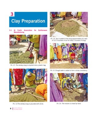 C L AY B A S E D
TECHNOLOGIES
3.1	 Al Fashir Association for Earthenware
Manufacturing
Clay Preparation
3
Pic 15. Enough water is added to form a sticky consistency.
Pic 14. Soil is added to the dung approximately at a ratio
of 3:2 (3 buckets of soil for every 2 buckets of dung)
Pic 13.The donkey dung is pounded with sticks.
Pic 12. The donkey dung is emptied onto a plastic bag.
Pic 16. The mixture is mixed by hand.
 