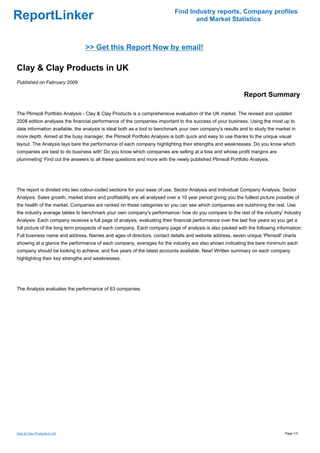 Find Industry reports, Company profiles
ReportLinker                                                                       and Market Statistics



                                 >> Get this Report Now by email!

Clay & Clay Products in UK
Published on February 2009

                                                                                                              Report Summary

The Plimsoll Portfolio Analysis - Clay & Clay Products is a comprehensive evaluation of the UK market. The revised and updated
2008 edition analyses the financial performance of the companies important to the success of your business. Using the most up to
date information available, the analysis is ideal both as a tool to benchmark your own company's results and to study the market in
more depth. Aimed at the busy manager, the Plimsoll Portfolio Analysis is both quick and easy to use thanks to the unique visual
layout. The Analysis lays bare the performance of each company highlighting their strengths and weaknesses. Do you know which
companies are best to do business with' Do you know which companies are selling at a loss and whose profit margins are
plummeting' Find out the answers to all these questions and more with the newly published Plimsoll Portfolio Analysis.




The report is divided into two colour-coded sections for your ease of use, Sector Analysis and Individual Company Analysis. Sector
Analysis: Sales growth, market share and profitability are all analysed over a 10 year period giving you the fulllest picture possible of
the health of the market. Companies are ranked on these categories so you can see which companies are outshining the rest. Use
the industry average tables to benchmark your own company's performance- how do you compare to the rest of the industry' Industry
Analysis: Each company receives a full page of analysis, evaluating their financial performance over the last five years so you get a
full picture of the long term prospects of each company. Each company page of analysis is also packed with the following information:
Full business name and address, Names and ages of directors, contact details and website address, seven unique 'Plimsoll' charts
showing at a glance the performance of each company, averages for the industry are also shown indicating the bare minimum each
company should be looking to achieve, and five years of the latest accounts available, New! Written summary on each company
highlighting their key strengths and weaknesses.




The Analysis evaluates the performance of 63 companies.




Clay & Clay Products in UK                                                                                                        Page 1/3
 