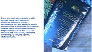 Clays are used as excipients in skin
dosage forms such as pastes,
poultices, liniments, lotions,
suspensions, etc. For example, kaolin
and bentonite are included in “Titanium
dioxide paste” and “calamine lotion”,
respectively (USP 42 –NF 37). Clay
minerals act as abrasive, adsorbent,
anticaking, opacifying agents,
stabilizers, etc.
 