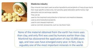 None of the material obtained from the earth has more uses
than clay, and only flint was used by humans earlier than clay.
Mankind has discovered the application of clay 10,000 years
ago, and new uses have emerged every year. In fact, clay is
arguably one of the most important minerals in the world.
 