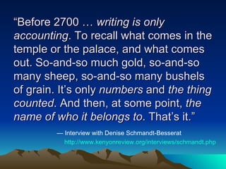 “ Before 2700 …  writing is only accounting . To recall what comes in the temple or the palace, and what comes out. So-and-so much gold, so-and-so many sheep, so-and-so many bushels of grain. It’s only  numbers  and  the thing counted . And then, at some point,  the name of who it belongs to . That’s it.” —  Interview with Denise Schmandt-Besserat http:// www.kenyonreview.org/interviews/schmandt.php 