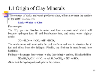 13
1.1 Origin of Clay Minerals
“The contact of rocks and water produces clays, either at or near the surface
of the earth” (from Velde, 1995).
Rock +Water  Clay
For example,
The CO2 gas can dissolve in water and form carbonic acid, which will
become hydrogen ions H+ and bicarbonate ions, and make water slightly
acidic.
CO2+H2O  H2CO3 H+ +HCO3
-
The acidic water will react with the rock surfaces and tend to dissolve the K
ion and silica from the feldspar. Finally, the feldspar is transformed into
kaolinite.
Feldspar + hydrogen ions+water  clay (kaolinite) + cations, dissolved silica
2KAlSi3O8+2H+ +H2O  Al2Si2O5(OH)4 + 2K+ +4SiO2
•Note that the hydrogen ion displaces the cations.
 