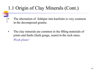 14
1.1 Origin of Clay Minerals (Cont.)
• The alternation of feldspar into kaolinite is very common
in the decomposed granite.
• The clay minerals are common in the filling materials of
joints and faults (fault gouge, seam) in the rock mass.
Weak plane!
 