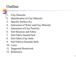 2
Outline
1. Clay Minerals
2. Identification of Clay Minerals
3. Specific Surface (Ss)
4. Interaction of Water and Clay Minerals
5. Interaction of Clay Particles
6. Soil Structure and Fabric
7. Soil Fabric-Natural Soil
8. Soil Fabric-Clay Soils
9. Soil Fabrics-Granular Soils
10. Loess
11. Suggested Homework
12. References
 