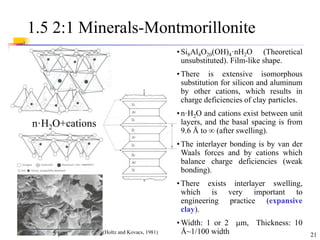 21
1.5 2:1 Minerals-Montmorillonite
n·H2O+cations
5 m
• Si8Al4O20(OH)4·nH2O (Theoretical
unsubstituted). Film-like shape.
• There is extensive isomorphous
substitution for silicon and aluminum
by other cations, which results in
charge deficiencies of clay particles.
• n·H2O and cations exist between unit
layers, and the basal spacing is from
9.6 Å to  (after swelling).
• The interlayer bonding is by van der
Waals forces and by cations which
balance charge deficiencies (weak
bonding).
• There exists interlayer swelling,
which is very important to
engineering practice (expansive
clay).
• Width: 1 or 2 m, Thickness: 10
Å~1/100 width
(Holtz and Kovacs, 1981)
 