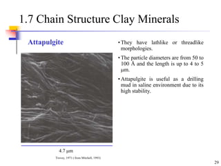 29
1.7 Chain Structure Clay Minerals
• They have lathlike or threadlike
morphologies.
• The particle diameters are from 50 to
100 Å and the length is up to 4 to 5
m.
• Attapulgite is useful as a drilling
mud in saline environment due to its
high stability.
4.7 m
Trovey, 1971 ( from Mitchell, 1993)
Attapulgite
 