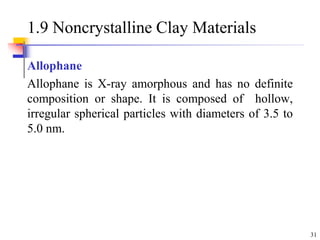 31
1.9 Noncrystalline Clay Materials
Allophane
Allophane is X-ray amorphous and has no definite
composition or shape. It is composed of hollow,
irregular spherical particles with diameters of 3.5 to
5.0 nm.
 