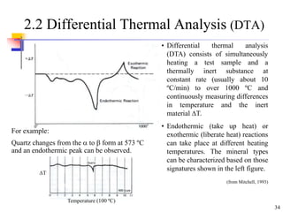 34
2.2 Differential Thermal Analysis (DTA)
For example:
Quartz changes from the  to  form at 573 ºC
and an endothermic peak can be observed.
• Differential thermal analysis
(DTA) consists of simultaneously
heating a test sample and a
thermally inert substance at
constant rate (usually about 10
ºC/min) to over 1000 ºC and
continuously measuring differences
in temperature and the inert
material T.
• Endothermic (take up heat) or
exothermic (liberate heat) reactions
can take place at different heating
temperatures. The mineral types
can be characterized based on those
signatures shown in the left figure.
(from Mitchell, 1993)
T
Temperature (100 ºC)
 