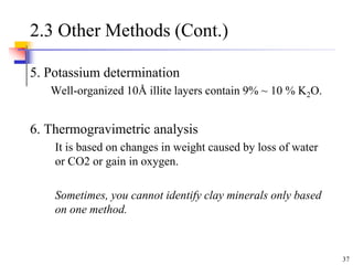 37
2.3 Other Methods (Cont.)
5. Potassium determination
Well-organized 10Å illite layers contain 9% ~ 10 % K2O.
6. Thermogravimetric analysis
It is based on changes in weight caused by loss of water
or CO2 or gain in oxygen.
Sometimes, you cannot identify clay minerals only based
on one method.
 