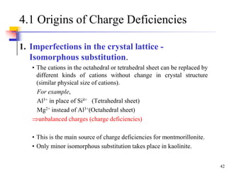 42
4.1 Origins of Charge Deficiencies
1. Imperfections in the crystal lattice -
Isomorphous substitution.
• The cations in the octahedral or tetrahedral sheet can be replaced by
different kinds of cations without change in crystal structure
(similar physical size of cations).
For example,
Al3+ in place of Si4+ (Tetrahedral sheet)
Mg2+ instead of Al3+(Octahedral sheet)
unbalanced charges (charge deficiencies)
• This is the main source of charge deficiencies for montmorillonite.
• Only minor isomorphous substitution takes place in kaolinite.
 