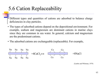 63
5.6 Cation Replaceability
• Different types and quantities of cations are adsorbed to balance charge
deficiencies in clay particles.
• The types of adsorbed cations depend on the depositional environment. For
example, sodium and magnesium are dominant cations in marine clays
since they are common in sea water. In general, calcium and magnesium
are the predominant cations.
• The adsorbed cations are exchangeable (replaceable). For example,
Na Na Na Na
Na Na Na Na
+4CaCl2  +8NaCl
Ca
Ca
Ca
Ca
(Lambe and Whitman, 1979)
 