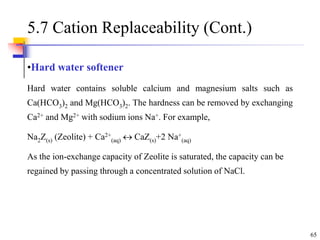 65
5.7 Cation Replaceability (Cont.)
•Hard water softener
Hard water contains soluble calcium and magnesium salts such as
Ca(HCO3)2 and Mg(HCO3)2. The hardness can be removed by exchanging
Ca2+ and Mg2+ with sodium ions Na+. For example,
Na2Z(s) (Zeolite) + Ca2+
(aq)  CaZ(s)+2 Na+
(aq)
As the ion-exchange capacity of Zeolite is saturated, the capacity can be
regained by passing through a concentrated solution of NaCl.
 