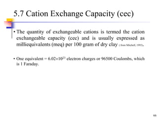 66
5.7 Cation Exchange Capacity (cec)
• The quantity of exchangeable cations is termed the cation
exchangeable capacity (cec) and is usually expressed as
milliequivalents (meq) per 100 gram of dry clay ( from Mitchell, 1993).
• One equivalent = 6.021023 electron charges or 96500 Coulombs, which
is 1 Faraday.
 