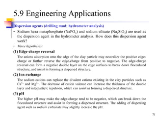71
5.9 Engineering Applications
Dispersion agents (drilling mud; hydrometer analysis)
• Sodium hexa-metaphosphate (NaPO3) and sodium silicate (Na2SiO3) are used as
the dispersion agent in the hydrometer analysis. How does this dispersion agent
work?
• Three hypotheses:
(1) Edge-charge reversal
The anions adsorption onto the edge of the clay particle may neutralize the positive edge-
charge or further reverse the edge-charge from positive to negative. The edge-charge
reversal can form a negative double layer on the edge surfaces to break down flocculated
structure, and assist in forming a dispersed structure.
(2) Ion exchange
The sodium cations can replace the divalent cations existing in the clay particles such as
Ca2+ and Mg2+. The decrease of cation valence can increase the thickness of the double
layer and interparticle repulsion, which can assist in forming a dispersed structure.
(3) pH
The higher pH may make the edge-charge tend to be negative, which can break down the
flocculated structure and assist in forming a dispersed structure. The adding of dispersing
agent such as sodium carbonate may slightly increase the pH.
 