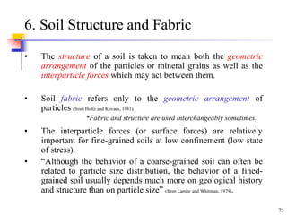 73
6. Soil Structure and Fabric
• The structure of a soil is taken to mean both the geometric
arrangement of the particles or mineral grains as well as the
interparticle forces which may act between them.
• Soil fabric refers only to the geometric arrangement of
particles (from Holtz and Kovacs, 1981).
• The interparticle forces (or surface forces) are relatively
important for fine-grained soils at low confinement (low state
of stress).
• “Although the behavior of a coarse-grained soil can often be
related to particle size distribution, the behavior of a fined-
grained soil usually depends much more on geological history
and structure than on particle size” (from Lambe and Whitman, 1979).
*Fabric and structure are used interchangeably sometimes.
 