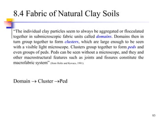 83
8.4 Fabric of Natural Clay Soils
“The individual clay particles seem to always be aggregated or flocculated
together in submicroscopic fabric units called domains. Domains then in
turn group together to form clusters, which are large enough to be seen
with a visible light microscope. Clusters group together to form peds and
even groups of peds. Peds can be seen without a microscope, and they and
other macrostructural features such as joints and fissures constitute the
macrofabric system” (from Holtz and Kovacs, 1981).
Domain  Cluster Ped
 
