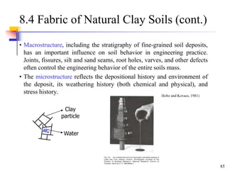 85
8.4 Fabric of Natural Clay Soils (cont.)
• Macrostructure, including the stratigraphy of fine-grained soil deposits,
has an important influence on soil behavior in engineering practice.
Joints, fissures, silt and sand seams, root holes, varves, and other defects
often control the engineering behavior of the entire soils mass.
• The microstructure reflects the depositional history and environment of
the deposit, its weathering history (both chemical and physical), and
stress history.
Clay
particle
Water
(From Holtz and Kovacs, 1981)
 