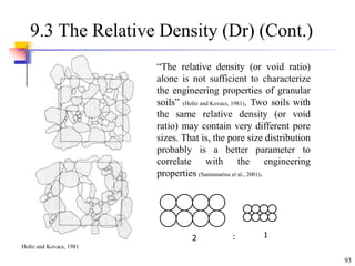 93
9.3 The Relative Density (Dr) (Cont.)
“The relative density (or void ratio)
alone is not sufficient to characterize
the engineering properties of granular
soils” (Holtz and Kovacs, 1981). Two soils with
the same relative density (or void
ratio) may contain very different pore
sizes. That is, the pore size distribution
probably is a better parameter to
correlate with the engineering
properties (Santamarina et al., 2001).
2 1
:
Holtz and Kovacs, 1981
 