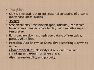 • Types of clay :
• Clay is a natural rock or soil material consisting of organic
matter and metal oxides.
• Types :
• Stoneware clay : contain feldspar , calcium , iron which
lower amount impart color to clay, fie in middle range of
tempratue.
• Earthenware clay : has high percentage of iron oxide,
porous when fired.
• Porcelain :Also known as China clay. High firing clay white
in color.
• Characteristics: Plasticity is there due to which
shrinkage and expansion takes place.
• Also has malleability and porosity.
 