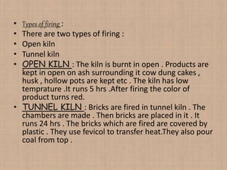 • Types of firing :
• There are two types of firing :
• Open kiln
• Tunnel kiln
• OPEN KILN : The kiln is burnt in open . Products are
kept in open on ash surrounding it cow dung cakes ,
husk , hollow pots are kept etc . The kiln has low
temprature .It runs 5 hrs .After firing the color of
product turns red.
• TUNNEL KILN : Bricks are fired in tunnel kiln . The
chambers are made . Then bricks are placed in it . It
runs 24 hrs . The bricks which are fired are covered by
plastic . They use fevicol to transfer heat.They also pour
coal from top .
 