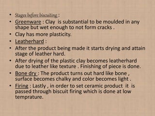 • Stages before biscuiting :
• Greenware : Clay is substantial to be moulded in any
shape but wet enough to not form cracks .
• Clay has more plasticity.
• Leatherhard :
• After the product being made it starts drying and attain
stage of leather hard.
• After drying of the plastic clay becomes leatherhard
due to leather like texture . Finishing of piece is done.
• Bone dry : The product turns out hard like bone ,
surface becomes chalky and color becomes light .
• Firing : Lastly , in order to set ceramic product it is
passed through biscuit firing which is done at low
temprature.
 